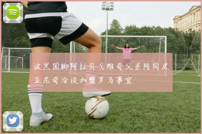 波黑国脚阿拉贝戈维奇父亲陪同皮亚尼奇洽谈加盟罗马事宜