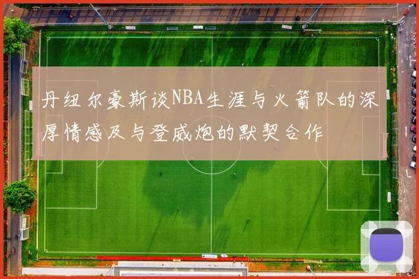 丹纽尔豪斯谈NBA生涯与火箭队的深厚情感及与登威炮的默契合作
