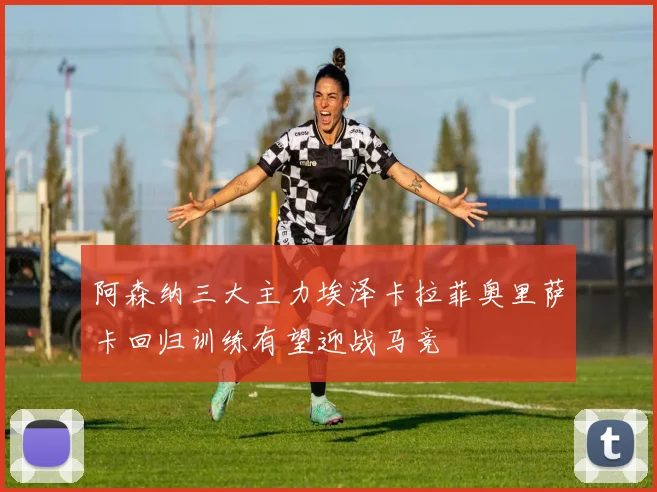阿森纳三大主力埃泽卡拉菲奥里萨卡回归训练有望迎战马竞