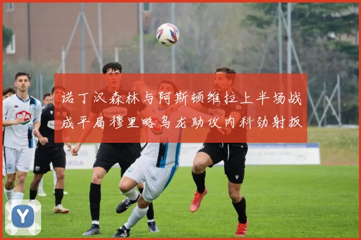 诺丁汉森林与阿斯顿维拉上半场战成平局穆里略乌龙助攻内科劲射扳平比分