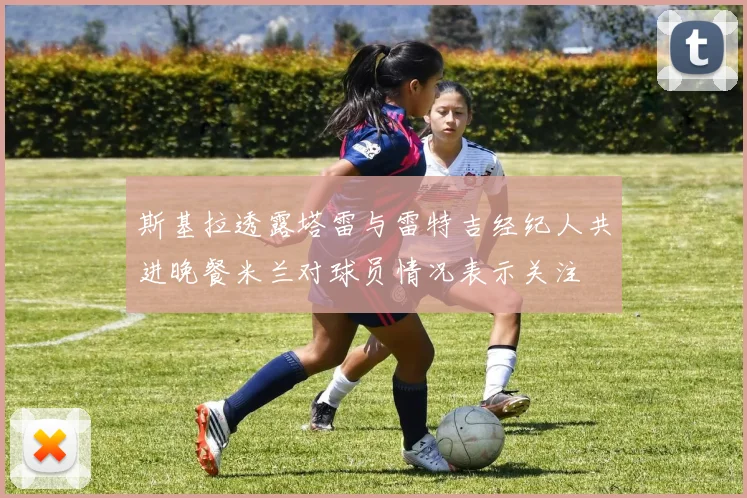 斯基拉透露塔雷与雷特吉经纪人共进晚餐米兰对球员情况表示关注