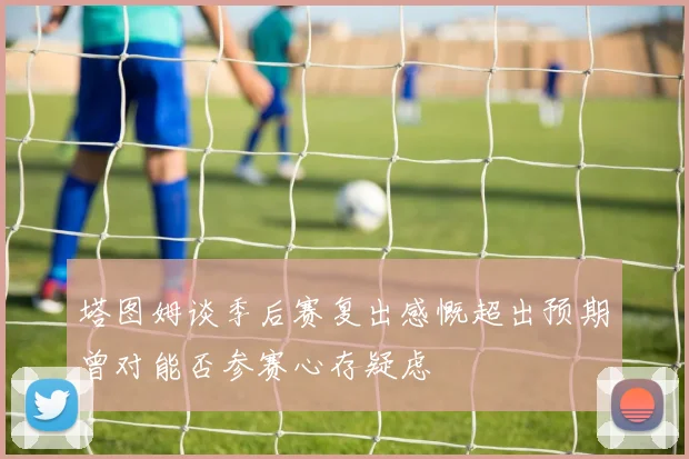 塔图姆谈季后赛复出感慨超出预期曾对能否参赛心存疑虑