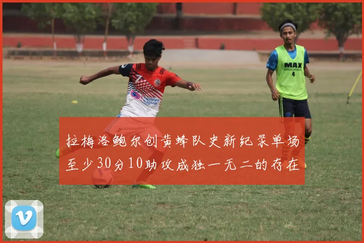 拉梅洛鲍尔创黄蜂队史新纪录单场至少30分10助攻成独一无二的存在