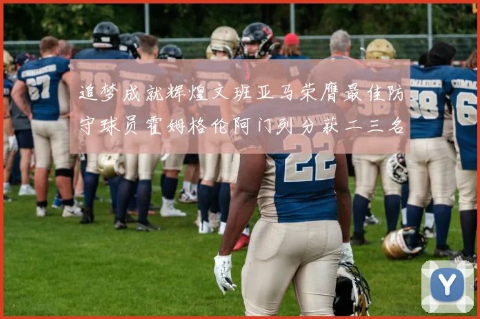 追梦成就辉煌文班亚马荣膺最佳防守球员霍姆格伦阿门列分获二三名