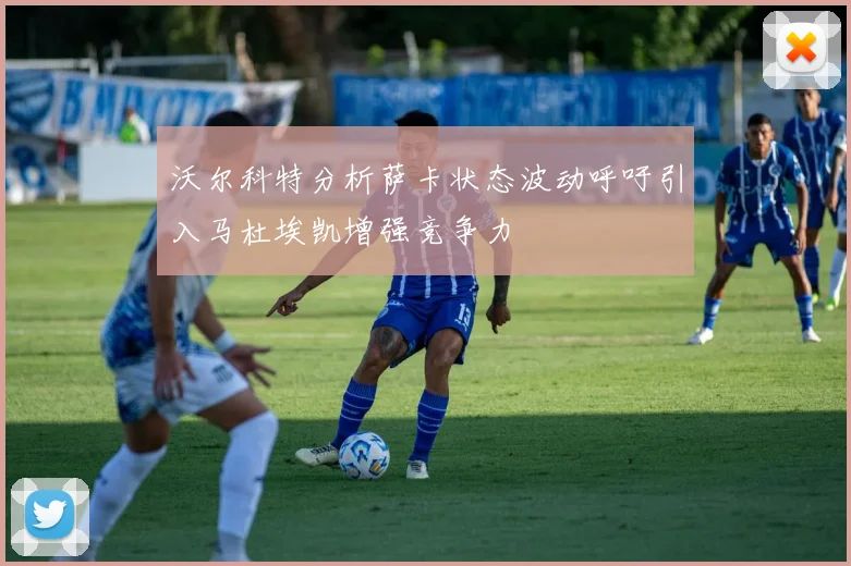 沃尔科特分析萨卡状态波动呼吁引入马杜埃凯增强竞争力