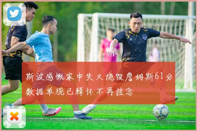 斯波感慨家中失火烧毁詹姆斯61分数据单现已释怀不再挂念