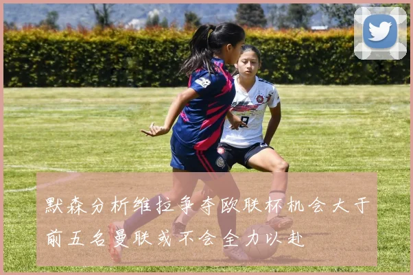 默森分析维拉争夺欧联杯机会大于前五名曼联或不会全力以赴