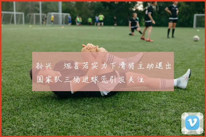 孙兴慜坦言若实力下滑将主动退出国家队三场进球荒引发关注