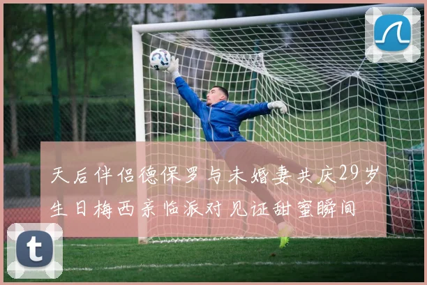 天后伴侣德保罗与未婚妻共庆29岁生日梅西亲临派对见证甜蜜瞬间