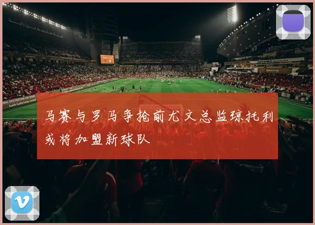 马赛与罗马争抢前尤文总监琼托利或将加盟新球队