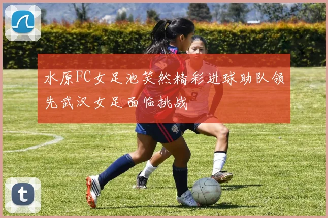 水原FC女足池笑然精彩进球助队领先武汉女足面临挑战